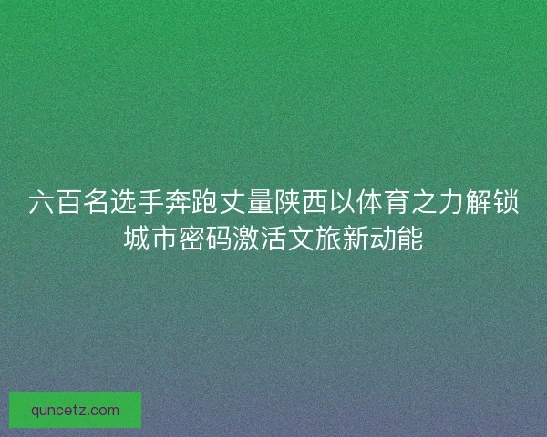 六百名选手奔跑丈量陕西以体育之力解锁城市密码激活文旅新动能