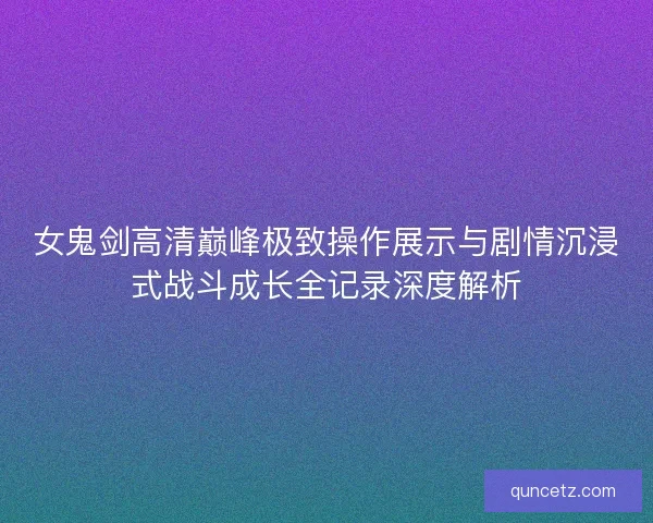 女鬼剑高清巅峰极致操作展示与剧情沉浸式战斗成长全记录深度解析