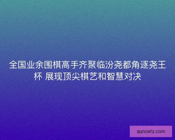 全国业余围棋高手齐聚临汾尧都角逐尧王杯 展现顶尖棋艺和智慧对决