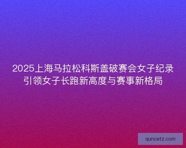 2025上海马拉松科斯盖破赛会女子纪录引领女子长跑新高度与赛事新格局
