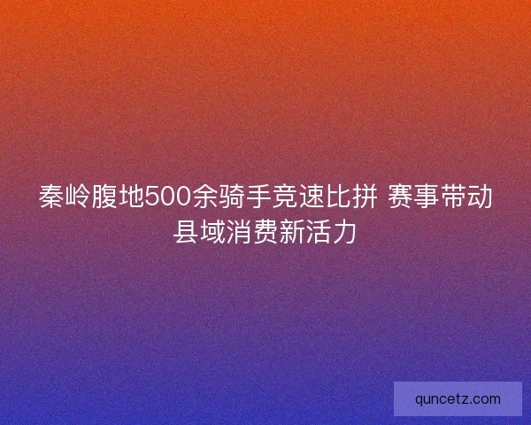 秦岭腹地500余骑手竞速比拼 赛事带动县域消费新活力